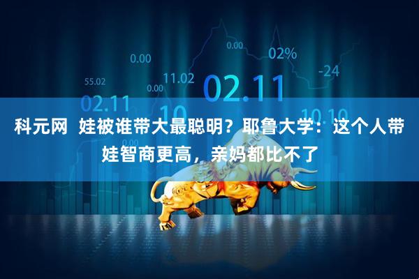 科元网  娃被谁带大最聪明？耶鲁大学：这个人带娃智商更高，亲妈都比不了