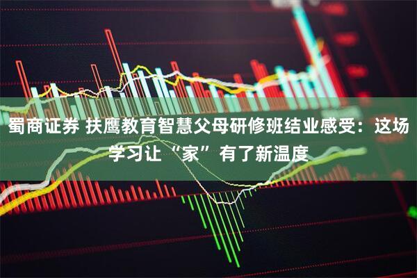 蜀商证券 扶鹰教育智慧父母研修班结业感受：这场学习让 “家” 有了新温度