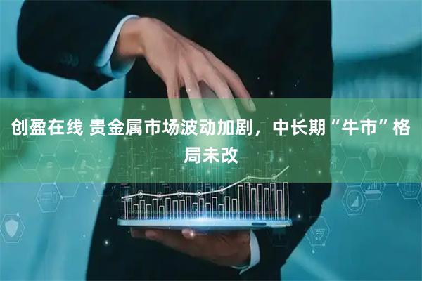 创盈在线 贵金属市场波动加剧，中长期“牛市”格局未改