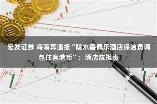宏发证券 海南再通报“陵水嘉佩乐酒店保洁员调包住客港币”：酒店应担责