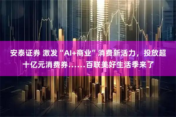 安泰证券 激发“AI+商业”消费新活力，投放超十亿元消费券……百联美好生活季来了