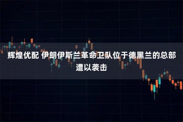 辉煌优配 伊朗伊斯兰革命卫队位于德黑兰的总部遭以袭击