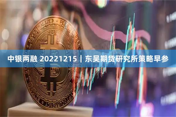 中银两融 20221215｜东吴期货研究所策略早参