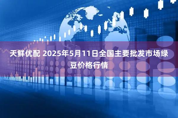 天鲜优配 2025年5月11日全国主要批发市场绿豆价格行情