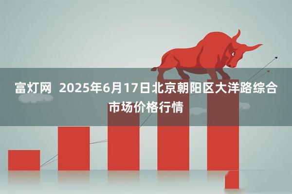 富灯网  2025年6月17日北京朝阳区大洋路综合市场价格行情