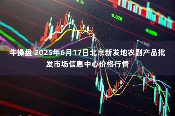 牛操盘 2025年6月17日北京新发地农副产品批发市场信息中心价格行情