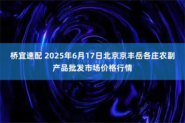 桥宜速配 2025年6月17日北京京丰岳各庄农副产品批发市场价格行情