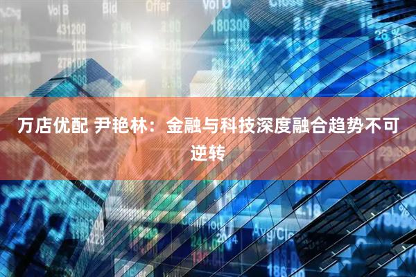 万店优配 尹艳林：金融与科技深度融合趋势不可逆转