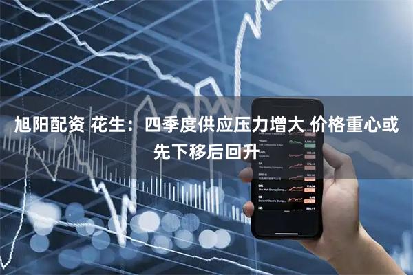 旭阳配资 花生：四季度供应压力增大 价格重心或先下移后回升