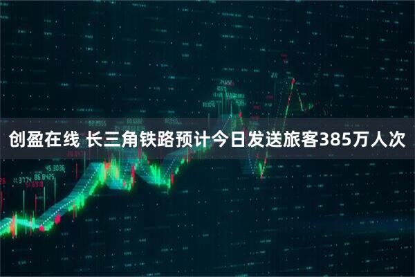 创盈在线 长三角铁路预计今日发送旅客385万人次