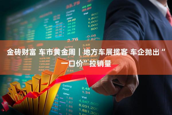 金砖财富 车市黄金周｜地方车展揽客 车企抛出“一口价”拉销量
