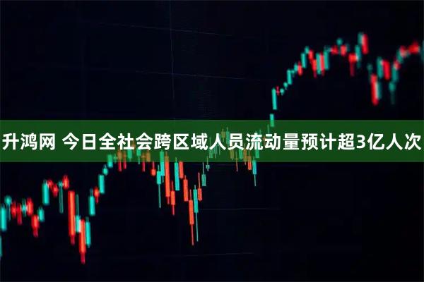 升鸿网 今日全社会跨区域人员流动量预计超3亿人次