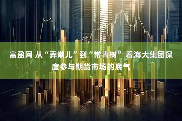富盈网 从“弄潮儿”到“常青树” 看海大集团深度参与期货市场的底气