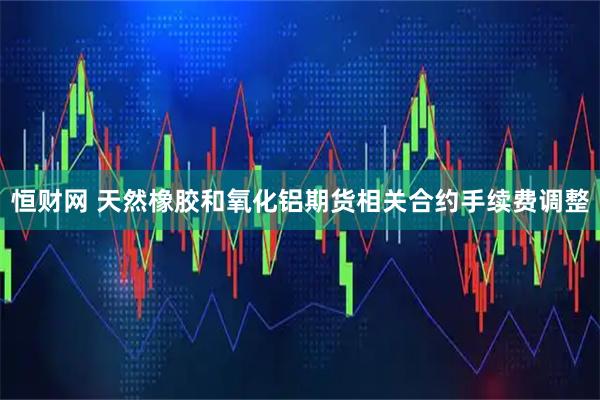 恒财网 天然橡胶和氧化铝期货相关合约手续费调整