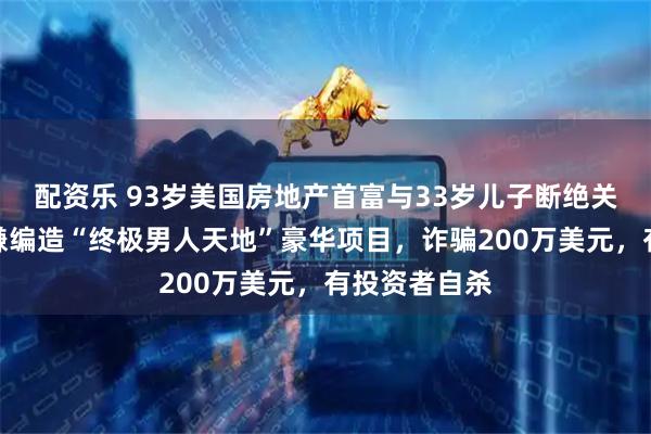 配资乐 93岁美国房地产首富与33岁儿子断绝关系，因其涉嫌编造“终极男人天地”豪华项目，诈骗200万美元，有投资者自杀