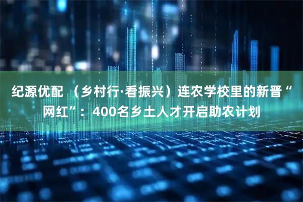 纪源优配 （乡村行·看振兴）连农学校里的新晋“网红”：400名乡土人才开启助农计划