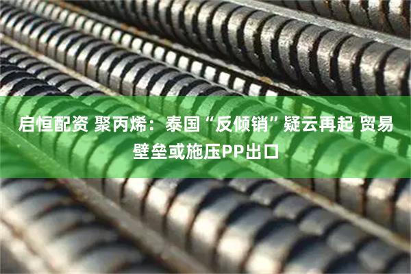 启恒配资 聚丙烯：泰国“反倾销”疑云再起 贸易壁垒或施压PP出口