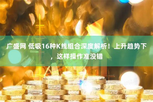 广盛网 低吸16种K线组合深度解析！上升趋势下，这样操作准没错