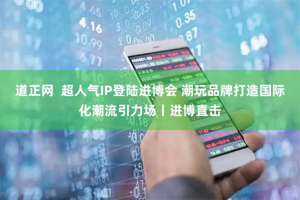 道正网  超人气IP登陆进博会 潮玩品牌打造国际化潮流引力场丨进博直击