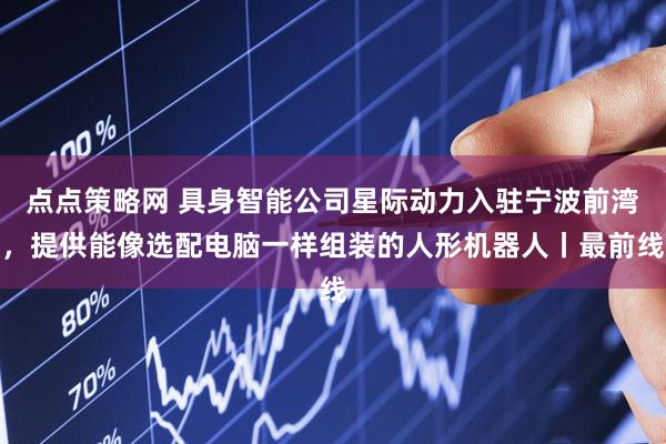 点点策略网 具身智能公司星际动力入驻宁波前湾，提供能像选配电脑一样组装的人形机器人丨最前线