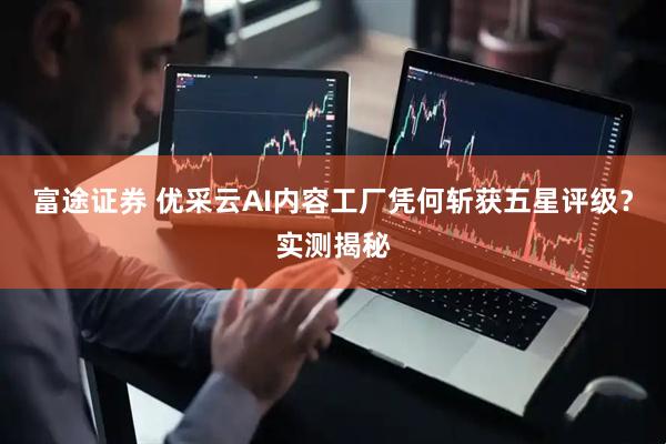富途证券 优采云AI内容工厂凭何斩获五星评级？实测揭秘