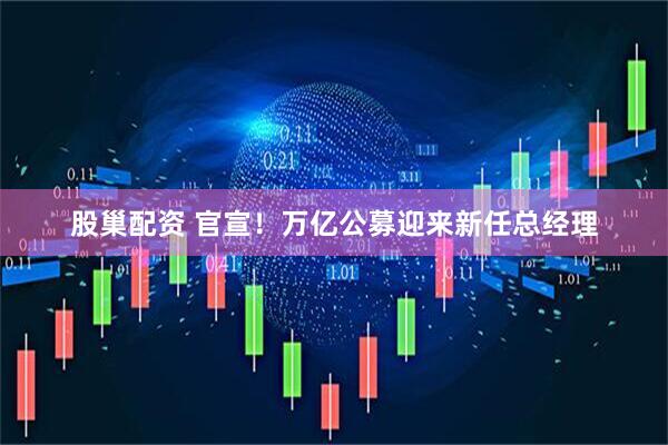 股巢配资 官宣！万亿公募迎来新任总经理