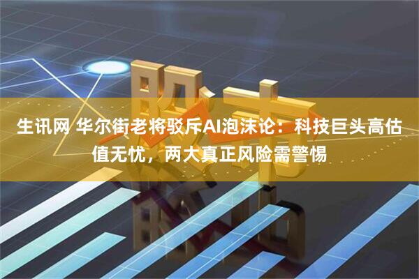 生讯网 华尔街老将驳斥AI泡沫论：科技巨头高估值无忧，两大真正风险需警惕
