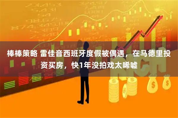 棒棒策略 雷佳音西班牙度假被偶遇，在马德里投资买房，快1年没拍戏太唏嘘