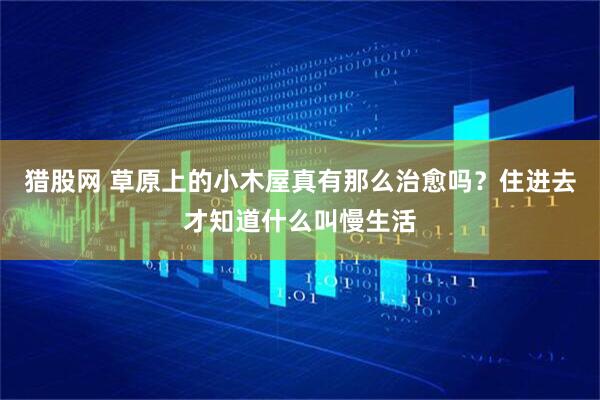 猎股网 草原上的小木屋真有那么治愈吗？住进去才知道什么叫慢生活
