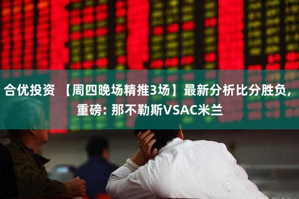 合优投资 【周四晚场精推3场】最新分析比分胜负, 重磅: 那不勒斯VSAC米兰