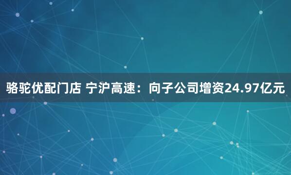 骆驼优配门店 宁沪高速：向子公司增资24.97亿元