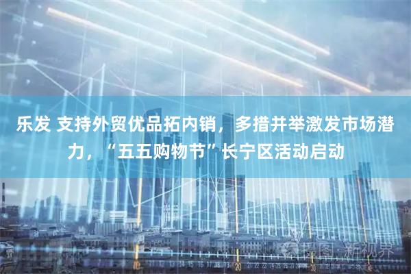 乐发 支持外贸优品拓内销，多措并举激发市场潜力，“五五购物节”长宁区活动启动