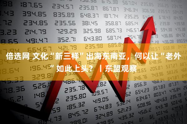 倍选网 文化“新三样”出海东南亚，何以让“老外”如此上头？丨东盟观察