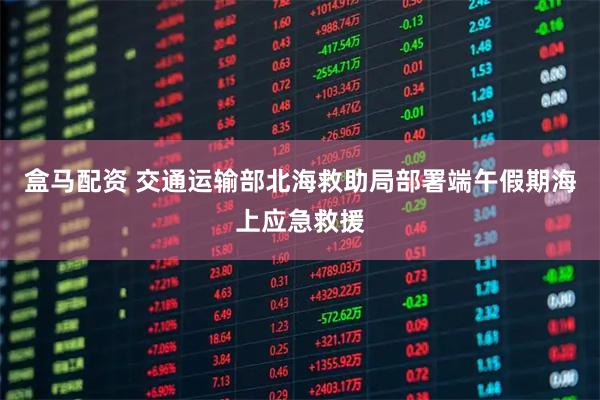 盒马配资 交通运输部北海救助局部署端午假期海上应急救援