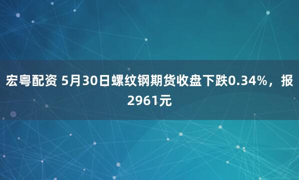 宏粤配资 5月30日螺纹钢期货收盘下跌0.34%，报2961元