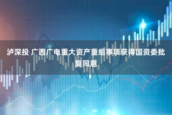 泸深投 广西广电重大资产重组事项获得国资委批复同意
