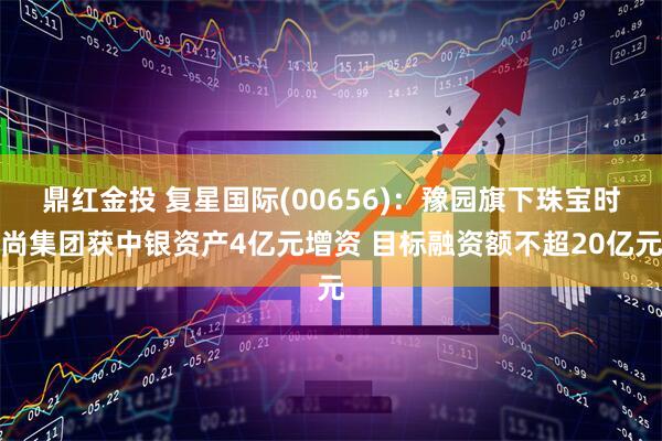 鼎红金投 复星国际(00656)：豫园旗下珠宝时尚集团获中银资产4亿元增资 目标融资额不超20亿元