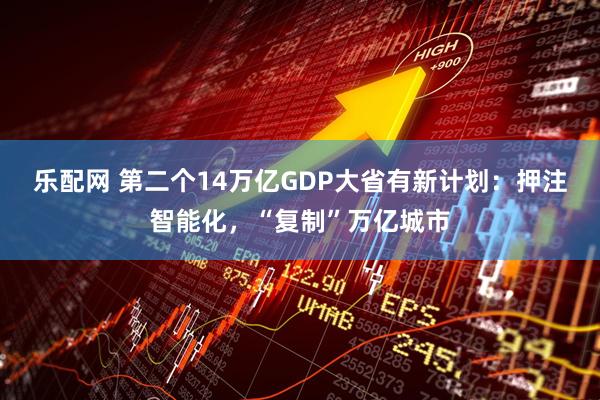 乐配网 第二个14万亿GDP大省有新计划：押注智能化，“复制”万亿城市