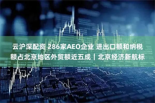 云沪深配资 286家AEO企业 进出口额和纳税额占北京地区外贸额近五成｜北京经济新航标