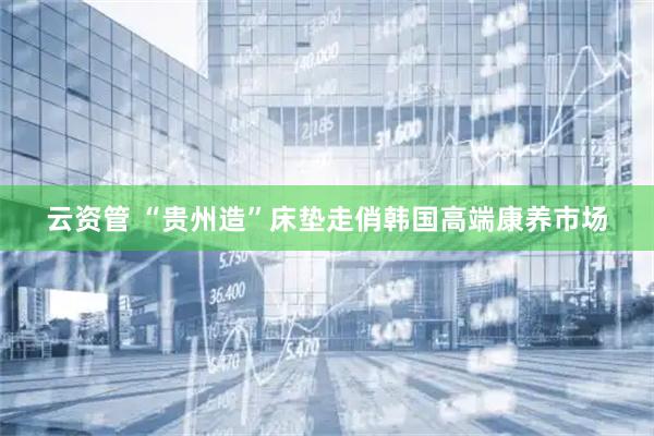 云资管 “贵州造”床垫走俏韩国高端康养市场