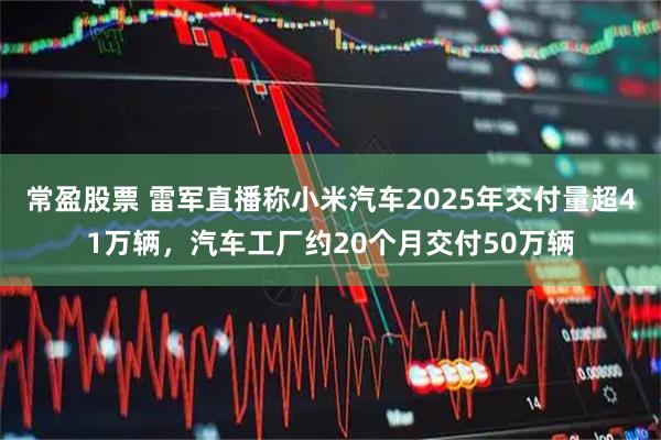 常盈股票 雷军直播称小米汽车2025年交付量超41万辆，汽车工厂约20个月交付50万辆