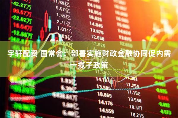 宇轩配资 国常会：部署实施财政金融协同促内需一揽子政策