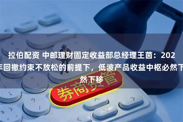 拉伯配资 中邮理财固定收益部总经理王茵：2026年回撤约束不放松的前提下，低波产品收益中枢必然下移