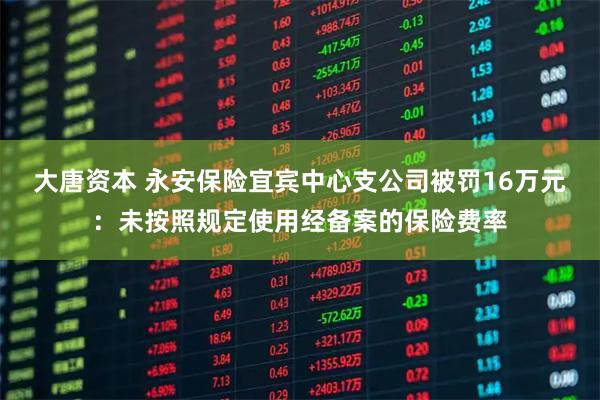 大唐资本 永安保险宜宾中心支公司被罚16万元：未按照规定使用经备案的保险费率
