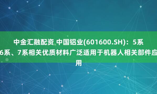 中金汇融配资 中国铝业(601600.SH)：5系、6系、7系相关优质材料广泛适用于机器人相关部件应用