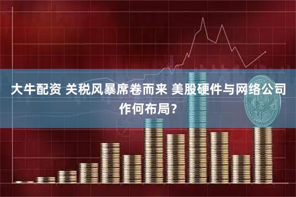 大牛配资 关税风暴席卷而来 美股硬件与网络公司作何布局？