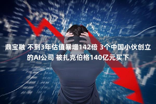 鼎宝融 不到3年估值暴增142倍 3个中国小伙创立的AI公司 被扎克伯格140亿元买下