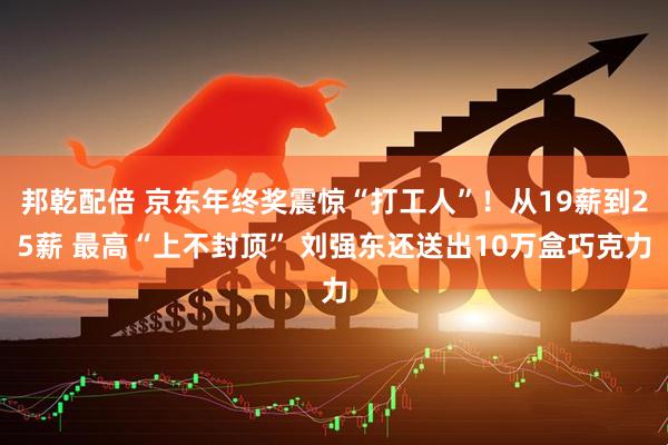 邦乾配倍 京东年终奖震惊“打工人”！从19薪到25薪 最高“上不封顶” 刘强东还送出10万盒巧克力