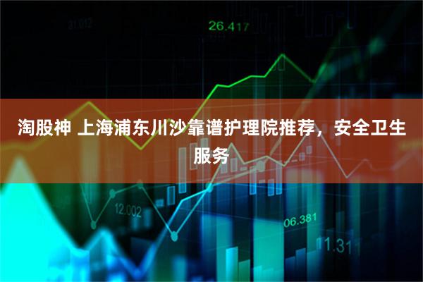 淘股神 上海浦东川沙靠谱护理院推荐，安全卫生服务