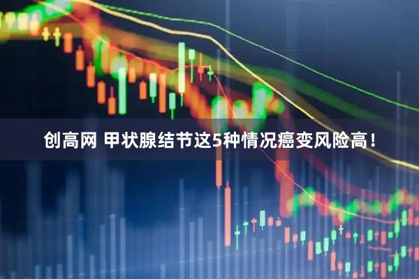 创高网 甲状腺结节这5种情况癌变风险高！